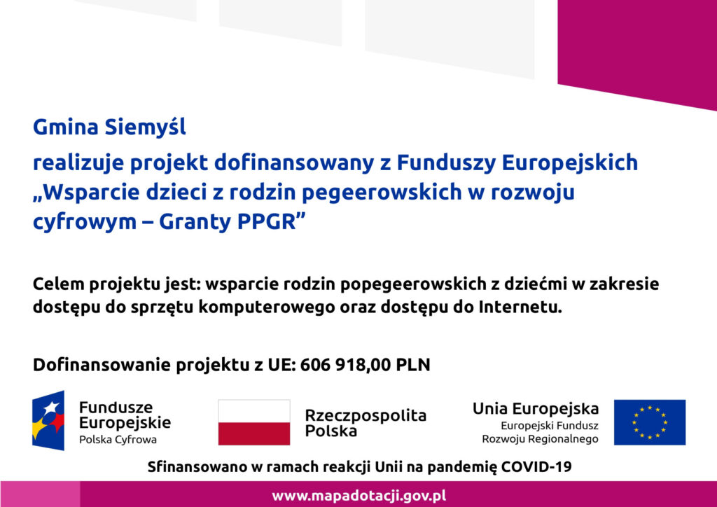 Gmina Siemyśl realizuje projekt dofinansowany z Funduszy Europejskich „Wsparcie dzieci z rodzin pegeerowskich w rozwoju cyfrowym – Granty PPGR”. Celem projektu jest: wsparcie rodzin popegeerowskich z dziećmi w zakresie dostępu do sprzętu komputerowego oraz dostępu do Internetu. Dofinansowanie projektu z UE: 606 918,00 PLN.