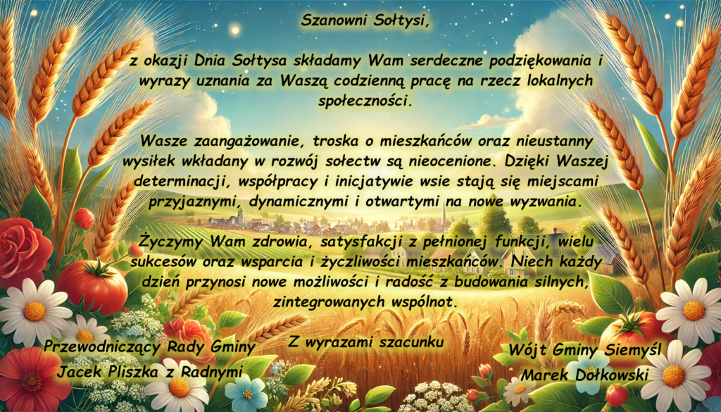 Szanowni Sołtysi,

z okazji Dnia Sołtysa składamy Wam serdeczne podziękowania i wyrazy uznania za Waszą codzienną pracę na rzecz lokalnych społeczności.

Wasze zaangażowanie, troska o mieszkańców oraz nieustanny wysiłek wkładany w rozwój sołectw są nieocenione. Dzięki Waszej determinacji, współpracy i inicjatywie wsie stają się miejscami przyjaznymi, dynamicznymi i otwartymi na nowe wyzwania.

Życzymy Wam zdrowia, satysfakcji z pełnionej funkcji, wielu sukcesów oraz wsparcia i życzliwości mieszkańców. Niech każdy dzień przynosi nowe możliwości i radość z budowania silnych, zintegrowanych wspólnot.

Z wyrazami szacunku

Przewodniczący Rady Gminy
Jacek Pliszka z Radnymi

Wójt Gminy Siemyśl
Marek Dołkowski